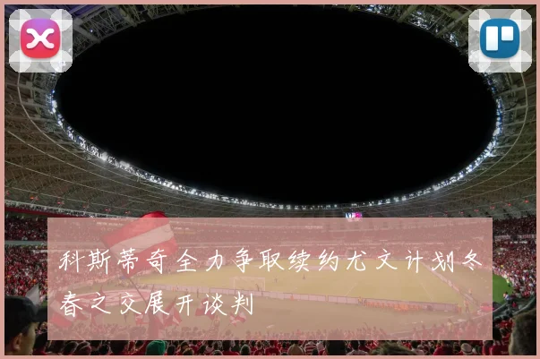 科斯蒂奇全力争取续约尤文计划冬春之交展开谈判