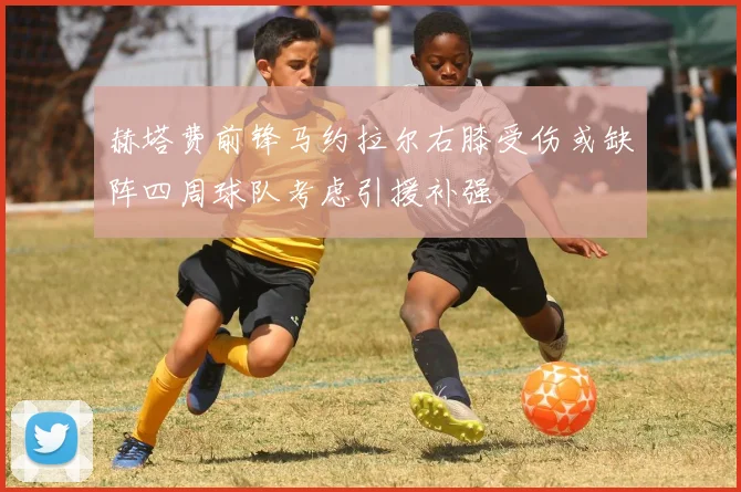 赫塔费前锋马约拉尔右膝受伤或缺阵四周球队考虑引援补强