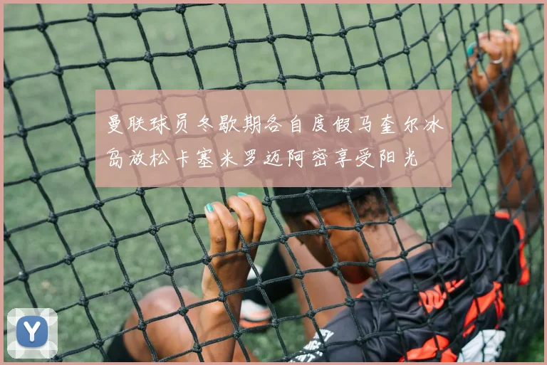 曼联球员冬歇期各自度假马奎尔冰岛放松卡塞米罗迈阿密享受阳光
