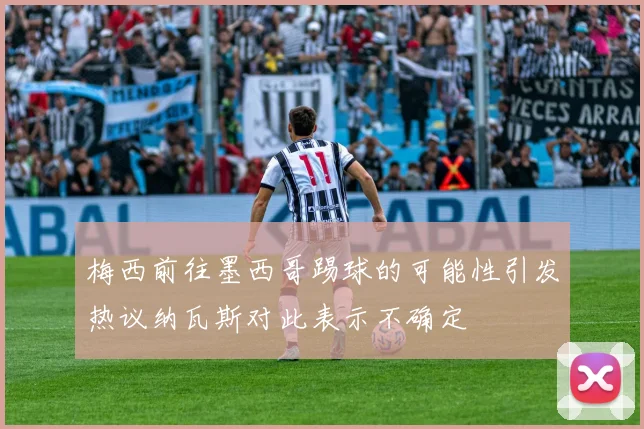 梅西前往墨西哥踢球的可能性引发热议纳瓦斯对此表示不确定