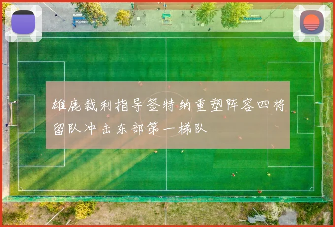 雄鹿裁利指导签特纳重塑阵容四将留队冲击东部第一梯队