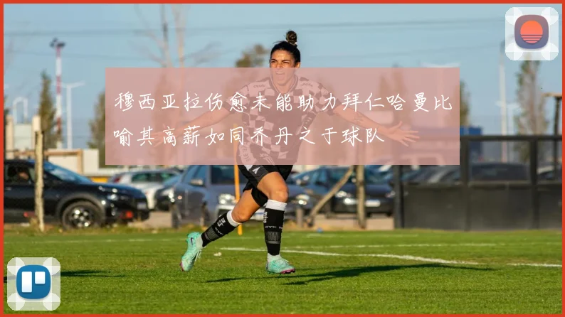 穆西亚拉伤愈未能助力拜仁哈曼比喻其高薪如同乔丹之于球队