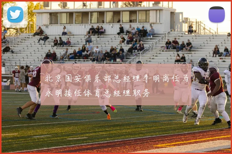 北京国安俱乐部总经理李明离任马永明接任体育总经理职务