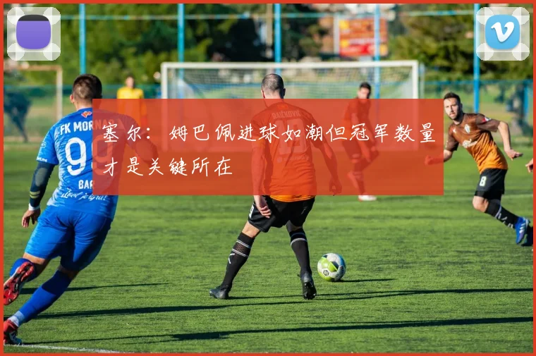 塞尔：姆巴佩进球如潮但冠军数量才是关键所在