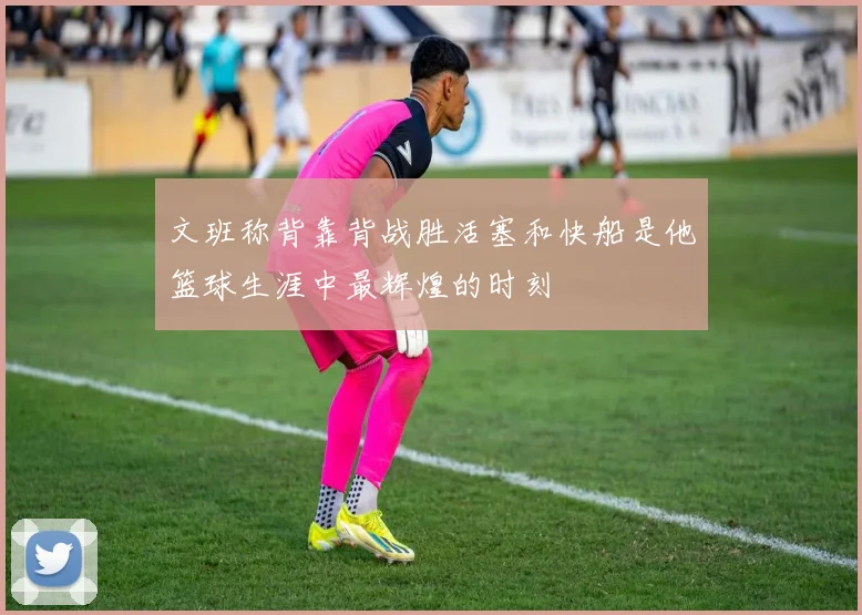 文班称背靠背战胜活塞和快船是他篮球生涯中最辉煌的时刻
