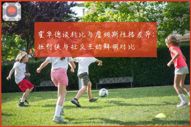 霍华德谈科比与詹姆斯性格差异：独行侠与社交王的鲜明对比