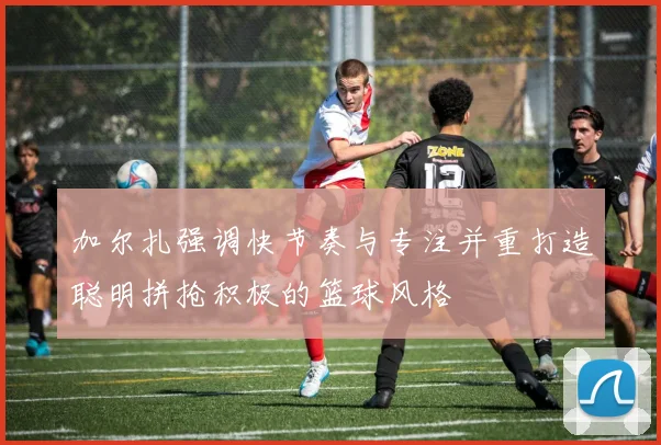加尔扎强调快节奏与专注并重打造聪明拼抢积极的篮球风格
