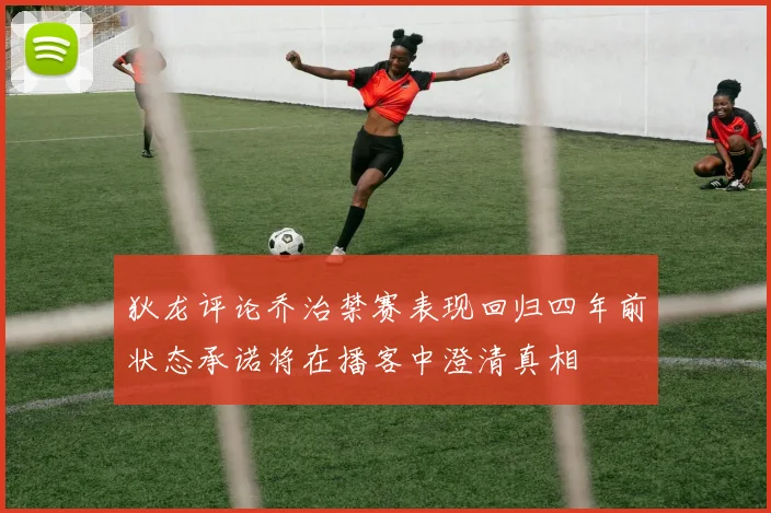 狄龙评论乔治禁赛表现回归四年前状态承诺将在播客中澄清真相