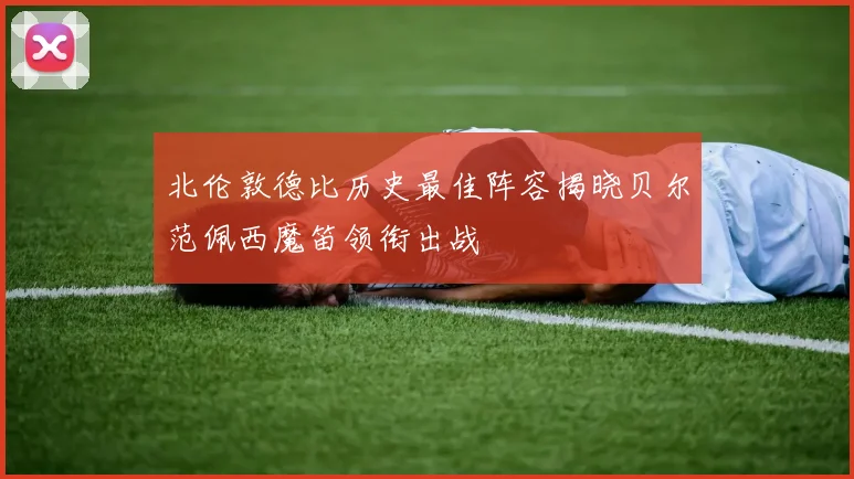 北伦敦德比历史最佳阵容揭晓贝尔范佩西魔笛领衔出战