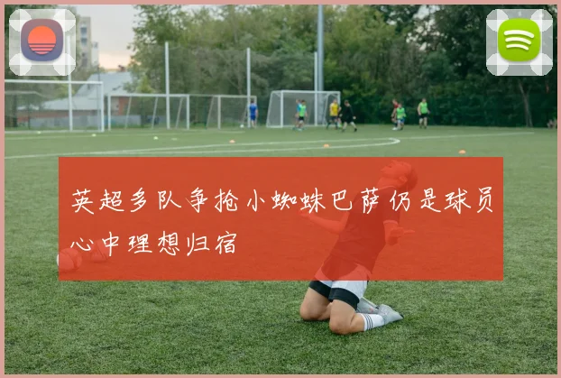 英超多队争抢小蜘蛛巴萨仍是球员心中理想归宿