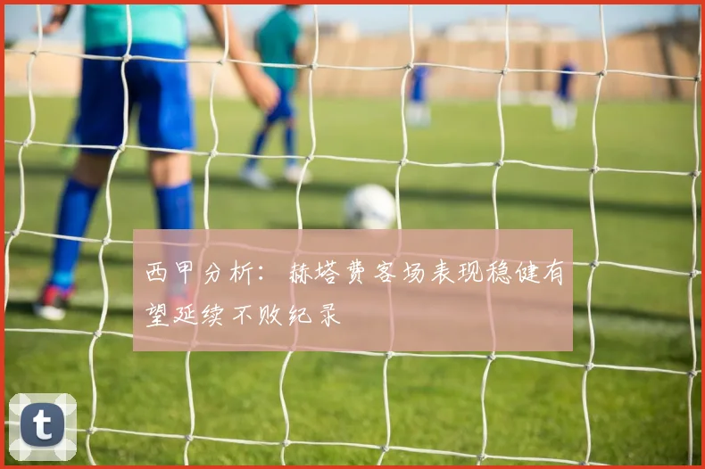 西甲分析：赫塔费客场表现稳健有望延续不败纪录