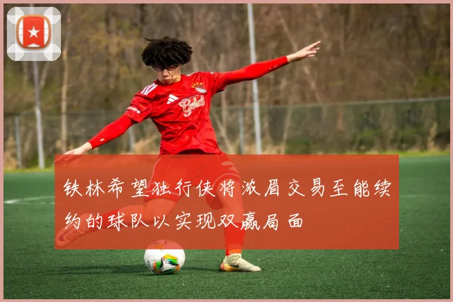 铁林希望独行侠将浓眉交易至能续约的球队以实现双赢局面