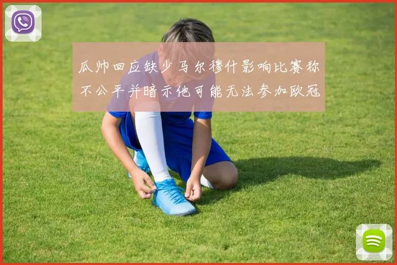 瓜帅回应缺少马尔穆什影响比赛称不公平并暗示他可能无法参加欧冠