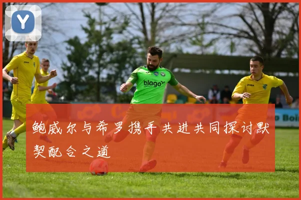 鲍威尔与希罗携手共进共同探讨默契配合之道